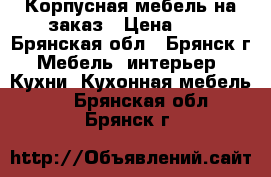 Корпусная мебель на заказ › Цена ­ . - Брянская обл., Брянск г. Мебель, интерьер » Кухни. Кухонная мебель   . Брянская обл.,Брянск г.